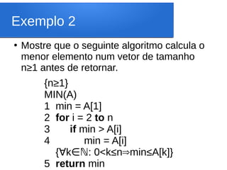 Exemplo 2
●
Mostre que o seguinte algoritmo calcula o
menor elemento num vetor de tamanho
n≥1 antes de retornar.
{n≥1}
MIN(A)
1 min = A[1]
2 for i = 2 to n
3 if min > A[i]
4 min = A[i]
{ k : 0<k
∀ ∈ℕ ≤n⇒min≤A[k]}
5 return min
 