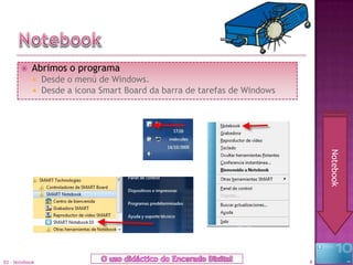    Abrimos o programa
               Desde o menú de Windows.
               Desde a icona Smart Board da barra de tarefas de Windows




                                                                               Notebook
03 - Notebook                                                              4
 
