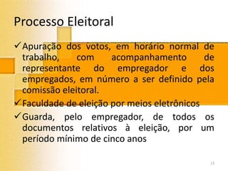 Processo Eleitoral
Apuração dos votos, em horário normal de
trabalho, com acompanhamento de
representante do empregador e dos
empregados, em número a ser definido pela
comissão eleitoral.
Faculdade de eleição por meios eletrônicos
Guarda, pelo empregador, de todos os
documentos relativos à eleição, por um
período mínimo de cinco anos
13
 