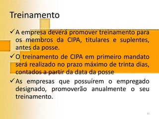 Treinamento
A empresa deverá promover treinamento para
os membros da CIPA, titulares e suplentes,
antes da posse.
O treinamento de CIPA em primeiro mandato
será realizado no prazo máximo de trinta dias,
contados a partir da data da posse
As empresas que possuírem o empregado
designado, promoverão anualmente o seu
treinamento.
15
 