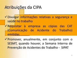 Atribuições da CIPA
Divulgar informações relativas a segurança e
saúde no trabalho
Requisitar à empresa as cópias das CAT
(Comunicação de Acidente do Trabalho)
emitidas
Promover, anualmente, em conjunto com o
SESMT, quando houver, a Semana Interna de
Prevenção de Acidentes do Trabalho - SIPAT
25
 