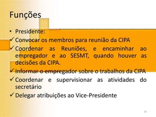 Funções
• Presidente:
Convocar os membros para reunião da CIPA
Coordenar as Reuniões, e encaminhar ao
empregador e ao SESMT, quando houver as
decisões da CIPA.
Informar o empregador sobre o trabalhos da CIPA
Coordenar e supervisionar as atividades do
secretário
Delegar atribuições ao Vice-Presidente
26
 