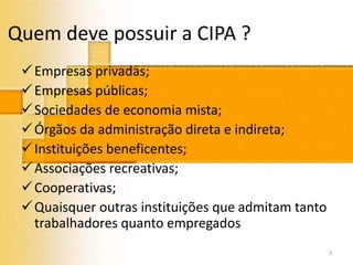 Quem deve possuir a CIPA ?
Empresas privadas;
Empresas públicas;
Sociedades de economia mista;
Órgãos da administração direta e indireta;
Instituições beneficentes;
Associações recreativas;
Cooperativas;
Quaisquer outras instituições que admitam tanto
trabalhadores quanto empregados
3
 