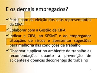 E os demais empregados?
Participam da eleição dos seus representantes
da CIPA
Colaborar com a Gestão da CIPA
Indicar a CIPA, ao SESMT e ao empregador
situações de riscos e apresentar sugestões
para melhoria das condições de trabalho
Observar e aplicar no ambiente de trabalho as
recomendações quanto à prevenção de
acidentes e doenças decorrentes do trabalho
30
 