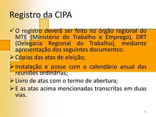 Registro da CIPA
O registro deverá ser feito no órgão regional do
MTE (Ministério do Trabalho e Emprego), DRT
(Delegacia Regional do Trabalho), mediante
apresentação dos seguintes documentos:
Cópias das atas de eleição;
Instalação e posse com o calendário anual das
reuniões ordinárias;
Livro de atas com o termo de abertura;
E as atas acima mencionadas transcritas em duas
vias.
31
 