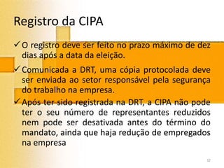 Registro da CIPA
O registro deve ser feito no prazo máximo de dez
dias após a data da eleição.
Comunicada a DRT, uma cópia protocolada deve
ser enviada ao setor responsável pela segurança
do trabalho na empresa.
Após ter sido registrada na DRT, a CIPA não pode
ter o seu número de representantes reduzidos
nem pode ser desativada antes do término do
mandato, ainda que haja redução de empregados
na empresa
32
 