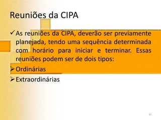 Reuniões da CIPA
As reuniões da CIPA, deverão ser previamente
planejada, tendo uma sequência determinada
com horário para iniciar e terminar. Essas
reuniões podem ser de dois tipos:
Ordinárias
Extraordinárias
33
 