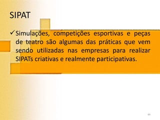 SIPAT
Simulações, competições esportivas e peças
de teatro são algumas das práticas que vem
sendo utilizadas nas empresas para realizar
SIPATs criativas e realmente participativas.
44
 