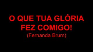 O QUE TUA GLÓRIA
FEZ COMIGO!
(Fernanda Brum)
 