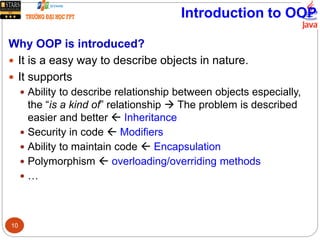 Introduction to OOP
Why OOP is introduced?
 It is a easy way to describe objects in nature.
 It supports
 Ability to describe relationship between objects especially,
the “is a kind of” relationship  The problem is described
easier and better  Inheritance
 Security in code  Modifiers
 Ability to maintain code  Encapsulation
 Polymorphism  overloading/overriding methods
 …
10
 
