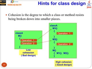Hints for class design
 Cohesion is the degree to which a class or method resists
being broken down into smaller pieces.
classA
M()
{
}
Operation 1
Operation 2
Low
cohession
( Bad design)
classA
M1()
{
}
M2()
{
}
M()
{ M1(); M2();
}
Operation 1
Operation 2
High cohesion
( Good design)17
 