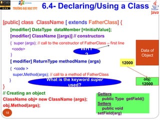 6.4- Declaring/Using a Class
[public] class ClassName [ extends FatherClass] {
[modifier] DataType dataMember [=InitialValue];
[modifier] ClassName [(args)] // constructors
{ super (args); // call to the constructor of FatherClass – first line
<code>
}
[ modifier] ReturnType methodName (args)
{ <code >
super.Method(args); // call to a method of FatherClass
}
}
// Creating an object
ClassName obj= new ClassName (args);
obj.Method(args);
Data of
Object
obj:
12000
12000
Getters
public Type getField()
Setters
public void
setField(arg)
WHY
?
What is the keyword super
used?
18
 