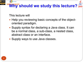 Why should we study this lecture?
This lecture will
 Help you reviewing basic concepts of the object-
oriented paradigm.
 Supply syntax for declaring a Java class. It can
be a normal class, a sub-class, a nested class,
abstract class or an interface.
 Supply ways to use Java classes.
2
 