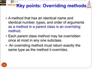 Key points: Overriding methods
 A method that has an identical name and
identical number, types, and order of arguments
as a method in a parent class is an overriding
method.
 Each parent class method may be overridden
once at most in any one subclass.
 An overriding method must return exactly the
same type as the method it overrides.
20
 