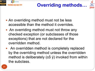 Overriding methods…
 An overriding method must not be less
accessible than the method it overrides.
 An overriding method must not throw any
checked exception (or subclasses of those
exceptions) that are not declared for the
overridden method.
 An overridden method is completely replaced
by the overriding method unless the overridden
method is deliberately (cố ý) invoked from within
the subclass.
21
 