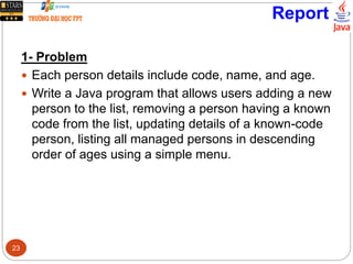 Report
1- Problem
 Each person details include code, name, and age.
 Write a Java program that allows users adding a new
person to the list, removing a person having a known
code from the list, updating details of a known-code
person, listing all managed persons in descending
order of ages using a simple menu.
23
 