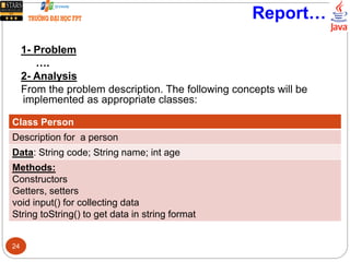 Report…
1- Problem
….
2- Analysis
From the problem description. The following concepts will be
implemented as appropriate classes:
Class Person
Description for a person
Data: String code; String name; int age
Methods:
Constructors
Getters, setters
void input() for collecting data
String toString() to get data in string format
24
 