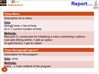Report…
Class Menu
Description for a menu
Data
String[] hints; // list of hints
int n; // current number of hints
Methods:
Menu(int n): constructor for initializing a menu containing n options
void add (String aHint); // add an option
int getChoice(); // get an option
Class ManagingProgram1
Description for the program
Data: none
Methods:
main(…): main method of the program
26
 