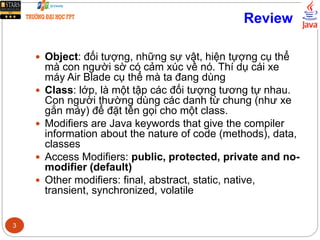 Review
 Object: đối tượng, những sự vật, hiện tựợng cụ thể
mà con người sờ có cảm xúc về nó. Thí dụ cái xe
máy Air Blade cụ thể mà ta đang dùng
 Class: lớp, là một tập các đối tượng tương tự nhau.
Con người thường dùng các danh từ chung (như xe
gắn máy) để đặt tên gọi cho một class.
 Modifiers are Java keywords that give the compiler
information about the nature of code (methods), data,
classes
 Access Modifiers: public, protected, private and no-
modifier (default)
 Other modifiers: final, abstract, static, native,
transient, synchronized, volatile
3
 
