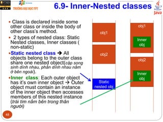 6.9- Inner-Nested classes
 Class is declared inside some
other class or inside the body of
other class’s method.
 2 types of nested class: Static
Nested classes, Inner classes (
non-static)
Static nested class  All
objects belong to the outer class
share one nested object(cặp song
sinh dính nhau, phần dính nhau nằm
ở bên ngoài).
Inner class: Each outer object
has it’s own inner object  Outer
object must contain an instance
of the inner object then accesses
members of this nested instance
(trái tim nằm bên trong thân
người)
obj1
obj2
Static
nested obj
obj1
Inner
obj
obj2
Inner
obj
48
 