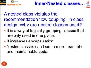 Inner-Nested classes…
A nested class violates the
recommendation “low coupling” in class
design. Why are nested classes used?
 It is a way of logically grouping classes that
are only used in one place.
 It increases encapsulation.
 Nested classes can lead to more readable
and maintainable code.
49
 