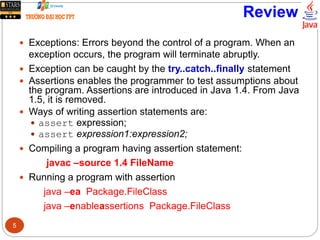 Review
 Exceptions: Errors beyond the control of a program. When an
exception occurs, the program will terminate abruptly.
 Exception can be caught by the try..catch..finally statement
 Assertions enables the programmer to test assumptions about
the program. Assertions are introduced in Java 1.4. From Java
1.5, it is removed.
 Ways of writing assertion statements are:
 assert expression;
 assert expression1:expression2;
 Compiling a program having assertion statement:
javac –source 1.4 FileName
 Running a program with assertion
java –ea Package.FileClass
java –enableassertions Package.FileClass
5
 