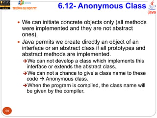 6.12- Anonymous Class
 We can initiate concrete objects only (all methods
were implemented and they are not abstract
ones).
 Java permits we create directly an object of an
interface or an abstract class if all prototypes and
abstract methods are implemented.
We can not develop a class which implements this
interface or extends the abstract class.
We can not a chance to give a class name to these
code  Anonymous class.
When the program is compiled, the class name will
be given by the compiler.
59
 