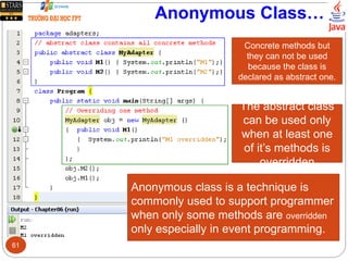Anonymous Class…
Anonymous class is a technique is
commonly used to support programmer
when only some methods are overridden
only especially in event programming.
Concrete methods but
they can not be used
because the class is
declared as abstract one.
The abstract class
can be used only
when at least one
of it’s methods is
overridden
61
 