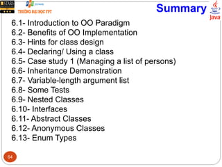 Summary
6.1- Introduction to OO Paradigm
6.2- Benefits of OO Implementation
6.3- Hints for class design
6.4- Declaring/ Using a class
6.5- Case study 1 (Managing a list of persons)
6.6- Inheritance Demonstration
6.7- Variable-length argument list
6.8- Some Tests
6.9- Nested Classes
6.10- Interfaces
6.11- Abstract Classes
6.12- Anonymous Classes
6.13- Enum Types
64
 