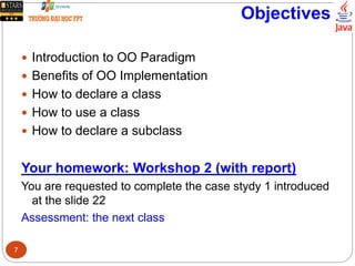 Objectives
 Introduction to OO Paradigm
 Benefits of OO Implementation
 How to declare a class
 How to use a class
 How to declare a subclass
Your homework: Workshop 2 (with report)
You are requested to complete the case stydy 1 introduced
at the slide 22
Assessment: the next class
7
 