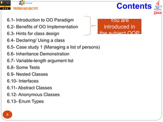 Contents
6.1- Introduction to OO Paradigm
6.2- Benefits of OO Implementation
6.3- Hints for class design
6.4- Declaring/ Using a class
6.5- Case study 1 (Managing a list of persons)
6.6- Inheritance Demonstration
6.7- Variable-length argument list
6.8- Some Tests
6.9- Nested Classes
6.10- Interfaces
6.11- Abstract Classes
6.12- Anonymous Classes
6.13- Enum Types
You are
introduced in
the subject OOP
8
 