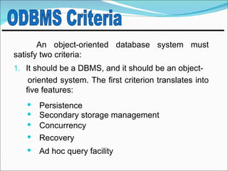 An object-oriented database system must
satisfy two criteria:
1. It should be a DBMS, and it should be an object-
    oriented system. The first criterion translates into
   five features:
    Persistence
    Secondary storage management
    Concurrency
    Recovery
      Ad hoc query facility
 
