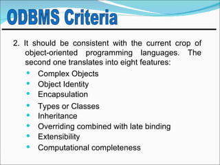 2. It should be consistent with the current crop of
    object-oriented programming languages. The
    second one translates into eight features:
     Complex Objects
     Object Identity
     Encapsulation
     Types or Classes
     Inheritance
     Overriding combined with late binding
     Extensibility
     Computational completeness
 