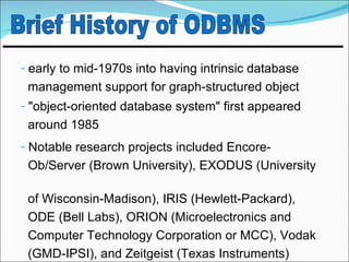 - early to mid-1970s into having intrinsic database
 management support for graph-structured object
- "object-oriented database system" first appeared
 around 1985
- Notable research projects included Encore-
 Ob/Server (Brown University), EXODUS (University

 of Wisconsin-Madison), IRIS (Hewlett-Packard),
 ODE (Bell Labs), ORION (Microelectronics and
 Computer Technology Corporation or MCC), Vodak
 (GMD-IPSI), and Zeitgeist (Texas Instruments)
 