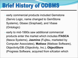 - early commercial products included Gemstone
 (Servio Logic, name changed to GemStone
 Systems), Gbase (Graphael), and Vbase
 (Ontologic)
- early to mid-1990s saw additional commercial
 products enter the market which includes ITASCA
 (Itasca Systems), Jasmine (Fujitsu, marketed by
 Computer Associates), Matisse (Matisse Software),
 Objectivity/DB (Objectivity, Inc.), ObjectStore
 (Progress Software, acquired from eXcelon which
 