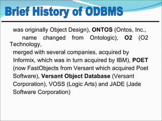 was originally Object Design), ONTOS (Ontos, Inc.,
     name changed from Ontologic), O2 (O2
Technology,
 merged with several companies, acquired by
 Informix, which was in turn acquired by IBM), POET
 (now FastObjects from Versant which acquired Poet
 Software), Versant Object Database (Versant
 Corporation), VOSS (Logic Arts) and JADE (Jade
 Software Corporation)
 