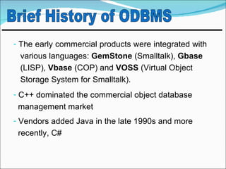 - The early commercial products were integrated with
 various languages: GemStone (Smalltalk), Gbase
 (LISP), Vbase (COP) and VOSS (Virtual Object
 Storage System for Smalltalk).
- C++ dominated the commercial object database
 management market
- Vendors added Java in the late 1990s and more
 recently, C#
 