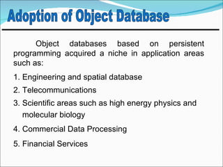 Object databases based on persistent
programming acquired a niche in application areas
such as:
1. Engineering and spatial database
2. Telecommunications
3. Scientific areas such as high energy physics and
   molecular biology
4. Commercial Data Processing
5. Financial Services
 