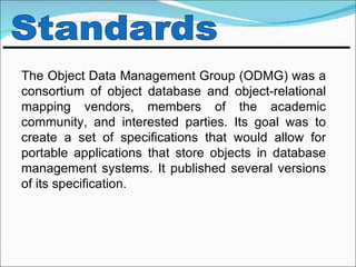 The Object Data Management Group (ODMG) was a
consortium of object database and object-relational
mapping vendors, members of the academic
community, and interested parties. Its goal was to
create a set of specifications that would allow for
portable applications that store objects in database
management systems. It published several versions
of its specification.
 