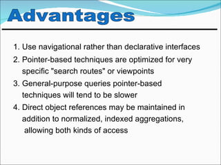 1. Use navigational rather than declarative interfaces
2. Pointer-based techniques are optimized for very
   specific "search routes" or viewpoints
3. General-purpose queries pointer-based
   techniques will tend to be slower
4. Direct object references may be maintained in
   addition to normalized, indexed aggregations,
   allowing both kinds of access
 