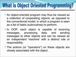  An object-oriented program may thus be viewed as
 a collection of cooperating objects, as opposed to
 the conventional model, in which a program is seen
 as a list of tasks (subroutines) to perform.
 In OOP, each object is capable of receiving
 messages, processing data, and sending
 messages to other objects and can be viewed as
 an independent 'machine' with a distinct role or
 responsibility.
 The actions (or "operators") on these objects are
 closely associated with the object.
 