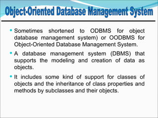  Sometimes   shortened to ODBMS for object
 database management system) or OODBMS for
 Object-Oriented Database Management System.
 A database management system (DBMS) that
 supports the modeling and creation of data as
 objects.
 It includes some kind of support for classes of
 objects and the inheritance of class properties and
 methods by subclasses and their objects.
 