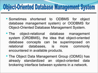  Sometimes   shortened to ODBMS for object
 database management system) or OODBMS for
 Object-Oriented Database Management System.
 The    object-relational database management
 system (ORDBMS), the idea that object-oriented
 database concepts can be superimposed on
 relational    databases,   is   more commonly
 encountered in available products.
 The Object Data Management Group (ODMG) has
 already standardized an object-oriented data
 brokering interface between systems in a network.
 