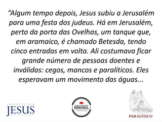 “Algum tempo depois, Jesus subiu a Jerusalém
para uma festa dos judeus. Há em Jerusalém,
perto da porta das Ovelhas, um tanque que,
em aramaico, é chamado Betesda, tendo
cinco entradas em volta. Ali costumava ficar
grande número de pessoas doentes e
inválidas: cegos, mancos e paralíticos. Eles
esperavam um movimento das águas...
 