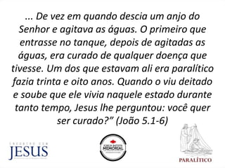 ... De vez em quando descia um anjo do
Senhor e agitava as águas. O primeiro que
entrasse no tanque, depois de agitadas as
águas, era curado de qualquer doença que
tivesse. Um dos que estavam ali era paralítico
fazia trinta e oito anos. Quando o viu deitado
e soube que ele vivia naquele estado durante
tanto tempo, Jesus lhe perguntou: você quer
ser curado?” (João 5.1-6)
 