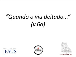 “Quando o viu deitado...”
(v.6a)
 