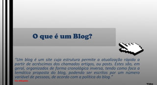 O que é um Blog? “ Um blog é um site cuja estrutura permite a atualização rápida a partir de acréscimos dos chamados artigos, ou posts. Estes são, em geral, organizados de forma cronológica inversa, tendo como foco a temática proposta do blog, podendo ser escritos por um número variável de pessoas, de acordo com a política do blog.” Via: Wikipédia Vídeo 