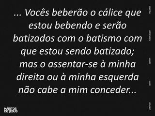 ... Vocês beberão o cálice que
estou bebendo e serão
batizados com o batismo com
que estou sendo batizado;
mas o assentar-se à minha
direita ou à minha esquerda
não cabe a mim conceder...
 