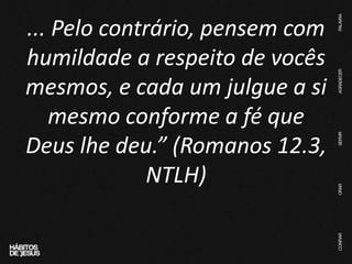 ... Pelo contrário, pensem com
humildade a respeito de vocês
mesmos, e cada um julgue a si
mesmo conforme a fé que
Deus lhe deu.” (Romanos 12.3,
NTLH)
 