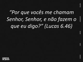 “Por que vocês me chamam
Senhor, Senhor, e não fazem o
que eu digo?” (Lucas 6.46)
 